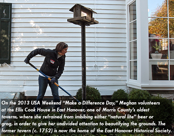 Image of Meghan VanDyke on the 2013 USA Weekend “Make a Difference Day,” Meghan volunteers at the Ellis Cook House in East Hanover, one of Morris County’s oldest taverns, where she refrained from imbibing either “natural lite” beer or grog, in order to give her undivided attention to beautifying the grounds. The former tavern (c. 1752) is now the home of the East Hanover Historical Society.